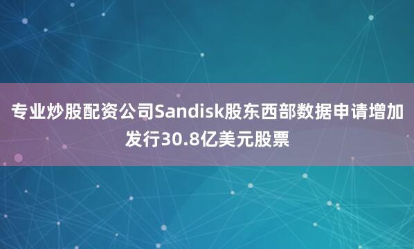 专业炒股配资公司Sandisk股东西部数据申请增加发行30.8亿美元股票